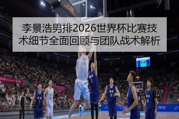 李景浩男排2026世界杯比赛技术细节全面回顾与团队战术解析
