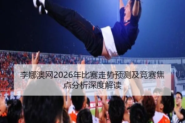 李娜澳网2026年比赛走势预测及竞赛焦点分析深度解读