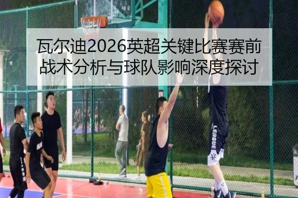 瓦尔迪2026英超关键比赛赛前战术分析与球队影响深度探讨