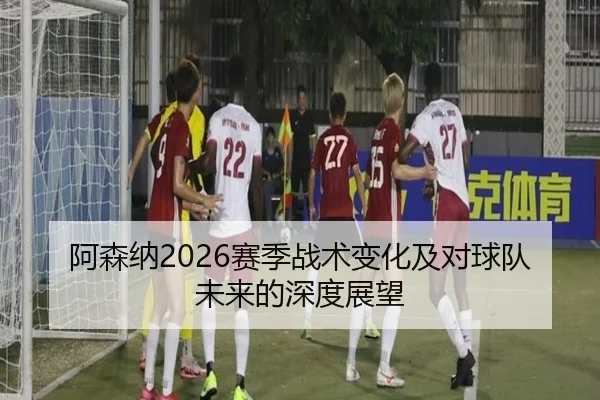 阿森纳2026赛季战术变化及对球队未来的深度展望
