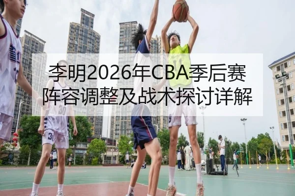 李明2026年CBA季后赛阵容调整及战术探讨详解