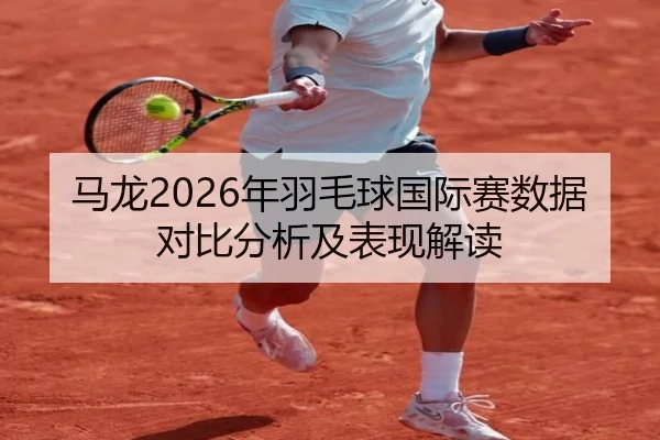 马龙2026年羽毛球国际赛数据对比分析及表现解读
